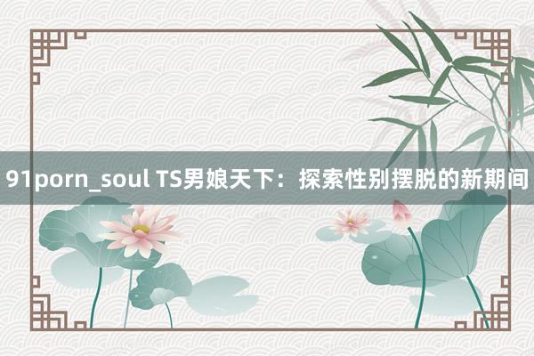 91porn_soul TS男娘天下：探索性别摆脱的新期间