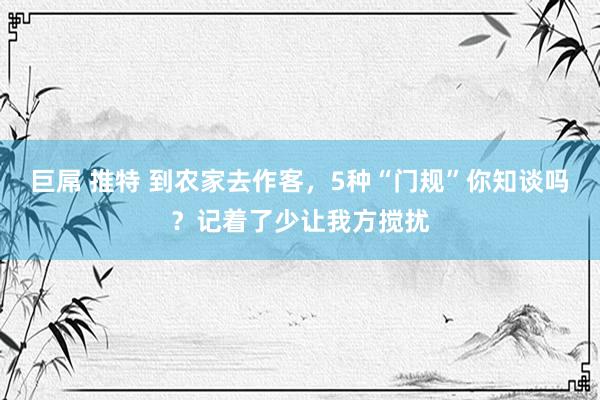 巨屌 推特 到农家去作客，5种“门规”你知谈吗？记着了少让我方搅扰