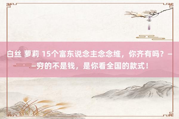 白丝 萝莉 15个富东说念主念念维，你齐有吗？——穷的不是钱，是你看全国的款式！