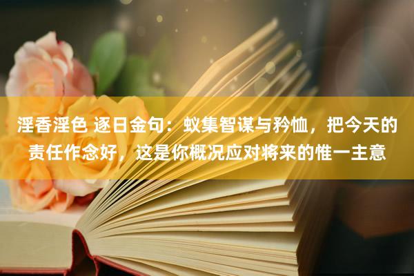 淫香淫色 逐日金句：蚁集智谋与矜恤，把今天的责任作念好，这是你概况应对将来的惟一主意