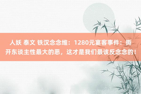人妖 泰文 铁汉念念维：1280元宴客事件：撕开东谈主性最大的恶，这才是我们最该反念念的！