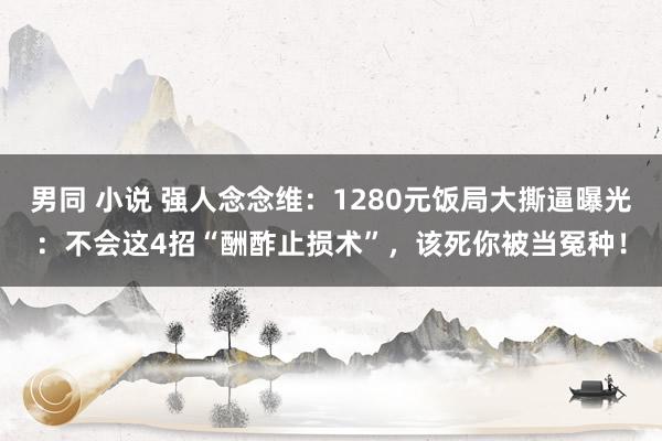 男同 小说 强人念念维：1280元饭局大撕逼曝光：不会这4招“酬酢止损术”，该死你被当冤种！