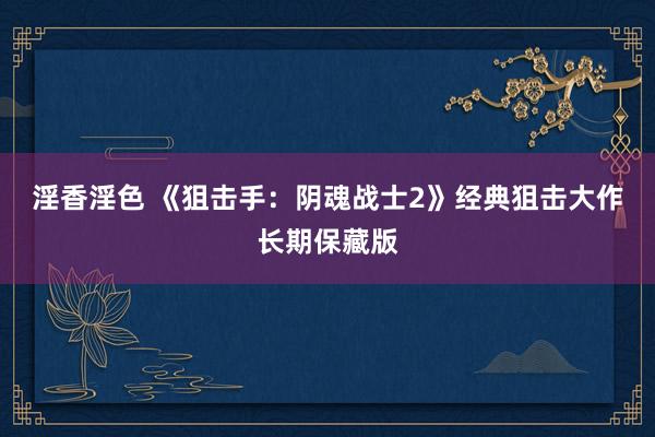 淫香淫色 《狙击手：阴魂战士2》经典狙击大作长期保藏版