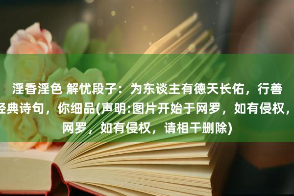 淫香淫色 解忧段子：为东谈主有德天长佑，行善无福自来…经典诗句，你细品(声明:图片开始于网罗，如有侵权，请相干删除)