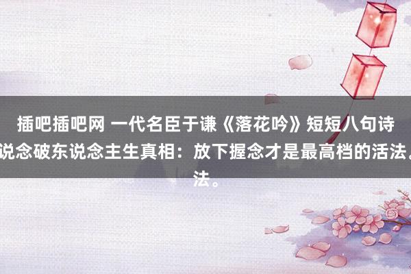 插吧插吧网 一代名臣于谦《落花吟》短短八句诗说念破东说念主生真相：放下握念才是最高档的活法。