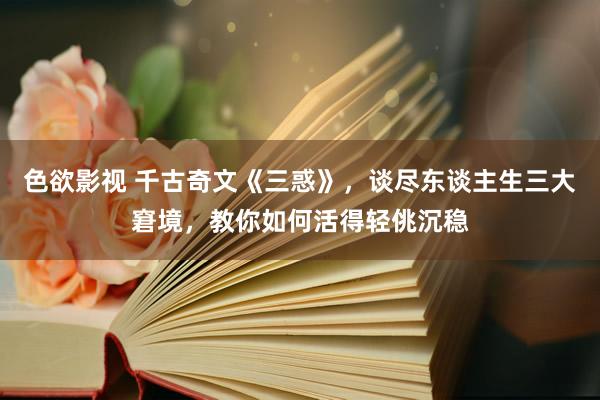 色欲影视 千古奇文《三惑》，谈尽东谈主生三大窘境，教你如何活得轻佻沉稳