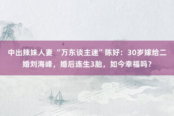 中出辣妹人妻 “万东谈主迷”陈好：30岁嫁给二婚刘海峰，婚后连生3胎，如今幸福吗？