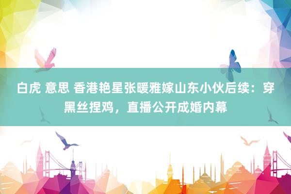 白虎 意思 香港艳星张暖雅嫁山东小伙后续：穿黑丝捏鸡，直播公开成婚内幕