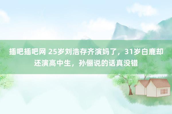 插吧插吧网 25岁刘浩存齐演妈了，31岁白鹿却还演高中生，孙俪说的话真没错