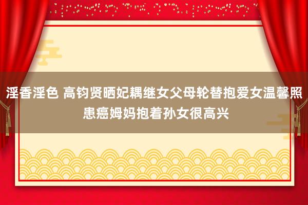 淫香淫色 高钧贤晒妃耦继女父母轮替抱爱女温馨照 患癌姆妈抱着孙女很高兴