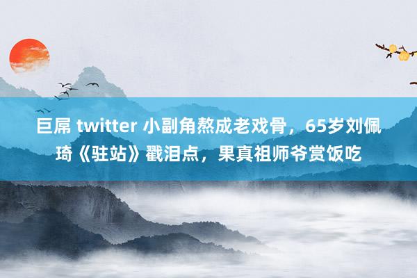 巨屌 twitter 小副角熬成老戏骨，65岁刘佩琦《驻站》戳泪点，果真祖师爷赏饭吃