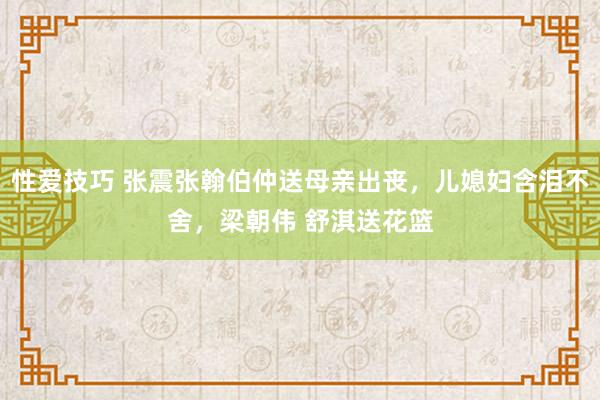 性爱技巧 张震张翰伯仲送母亲出丧，儿媳妇含泪不舍，梁朝伟 舒淇送花篮