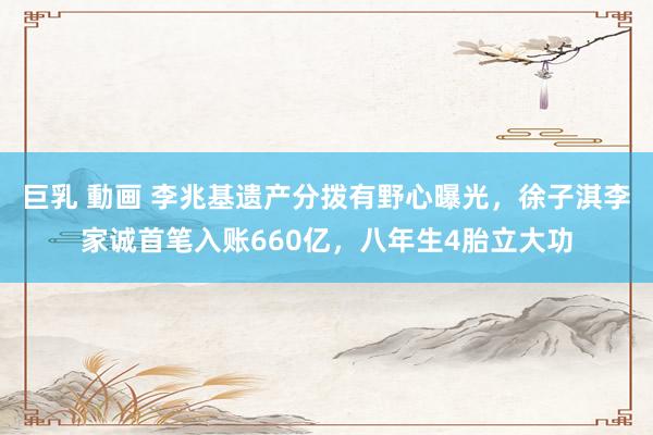 巨乳 動画 李兆基遗产分拨有野心曝光，徐子淇李家诚首笔入账660亿，八年生4胎立大功